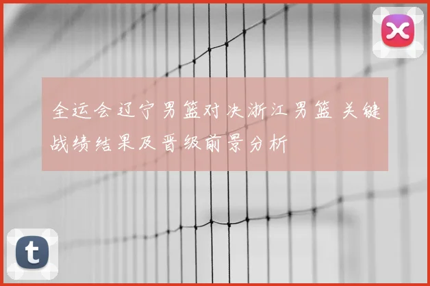 全运会辽宁男篮对决浙江男篮 关键战绩结果及晋级前景分析
