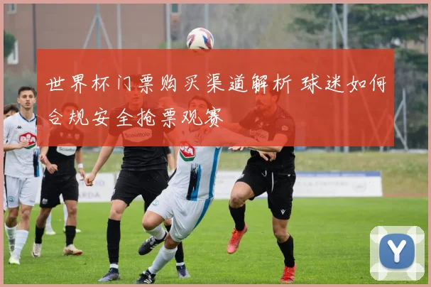 世界杯门票购买渠道解析 球迷如何合规安全抢票观赛