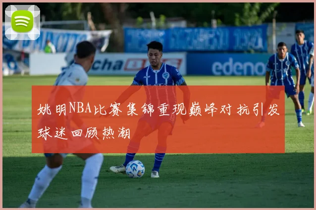 姚明NBA比赛集锦重现巅峰对抗引发球迷回顾热潮