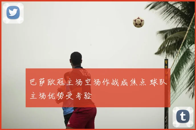 巴萨欧冠主场空场作战成焦点 球队主场优势受考验