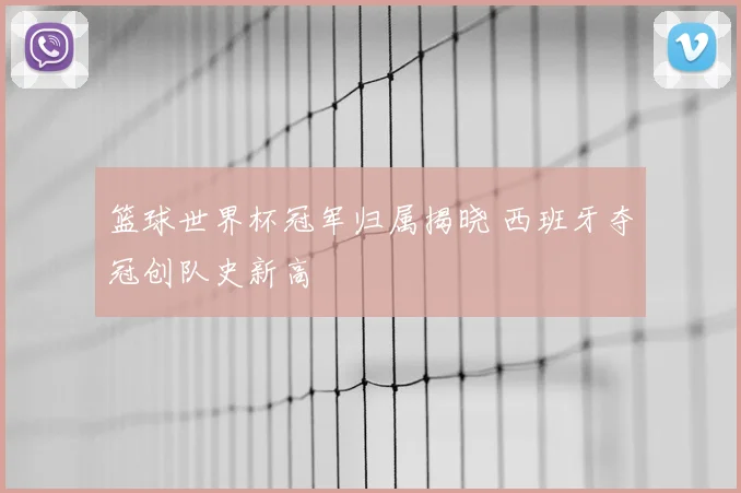 篮球世界杯冠军归属揭晓 西班牙夺冠创队史新高