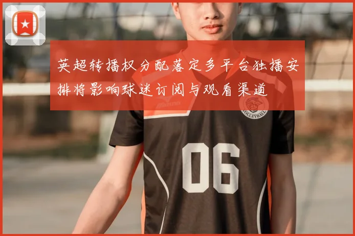 英超转播权分配落定多平台独播安排将影响球迷订阅与观看渠道