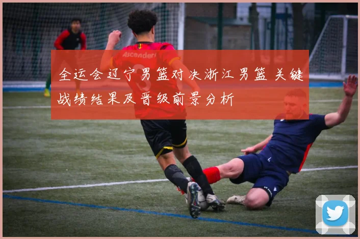 全运会辽宁男篮对决浙江男篮 关键战绩结果及晋级前景分析