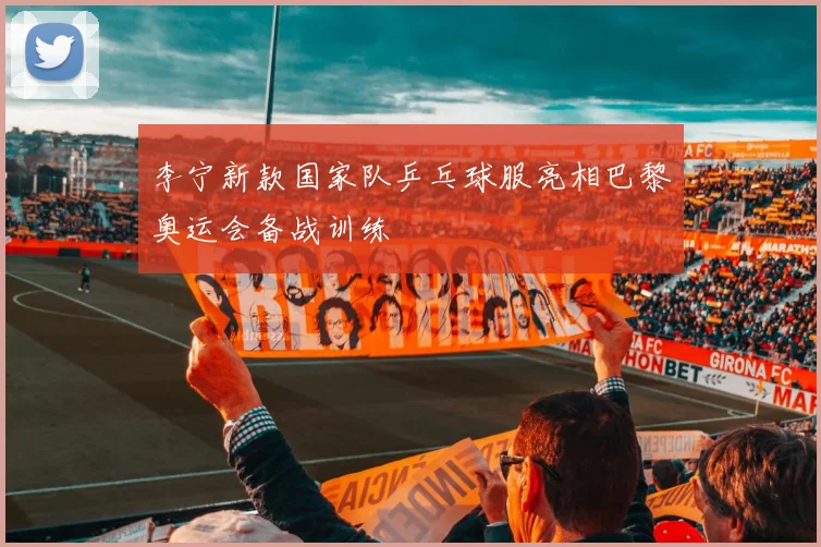 李宁新款国家队乒乓球服亮相巴黎奥运会备战训练