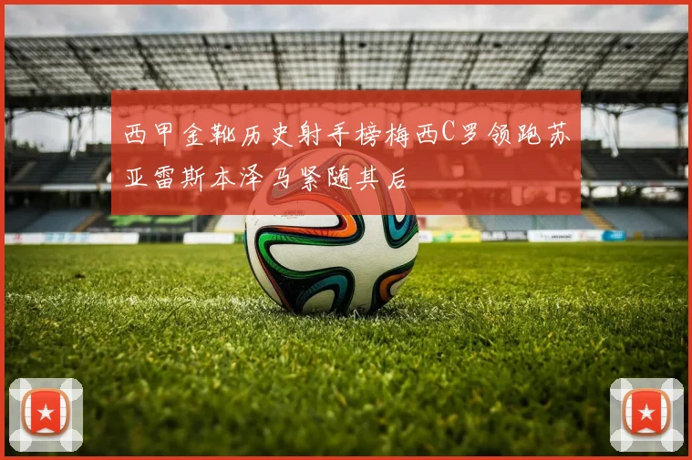 西甲金靴历史射手榜梅西C罗领跑苏亚雷斯本泽马紧随其后