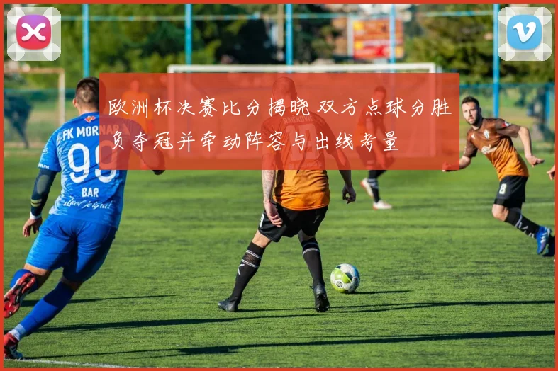 欧洲杯决赛比分揭晓 双方点球分胜负夺冠并牵动阵容与出线考量