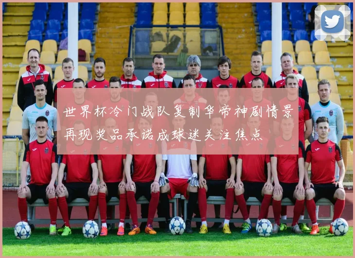 世界杯冷门战队复制华帝神剧情景再现奖品承诺成球迷关注焦点