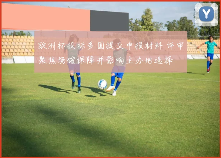 欧洲杯投标多国提交申报材料 评审聚焦场馆保障并影响主办地选择