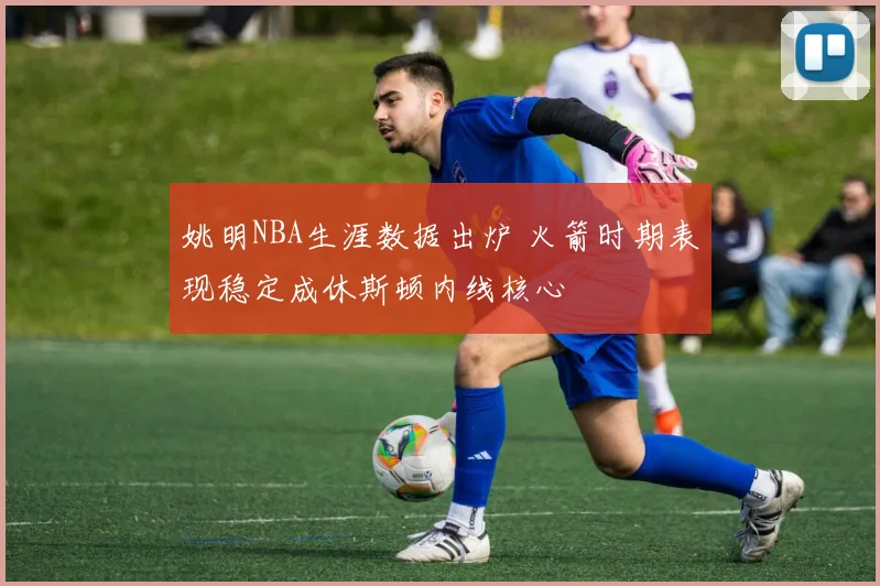 姚明NBA生涯数据出炉 火箭时期表现稳定成休斯顿内线核心