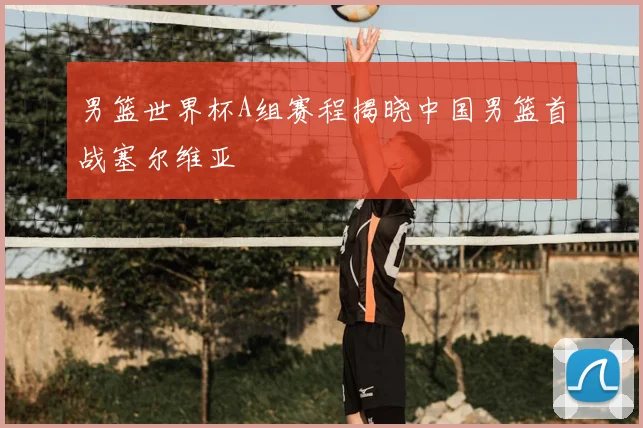 男篮世界杯A组赛程揭晓中国男篮首战塞尔维亚