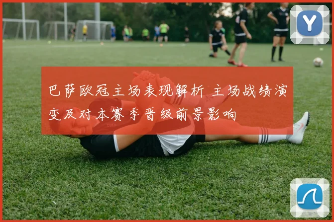 巴萨欧冠主场表现解析 主场战绩演变及对本赛季晋级前景影响