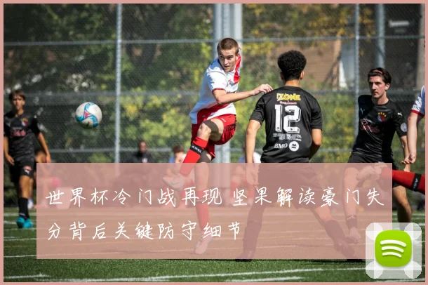 世界杯冷门战再现 坚果解读豪门失分背后关键防守细节
