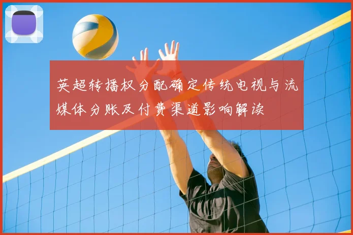 英超转播权分配确定传统电视与流媒体分账及付费渠道影响解读