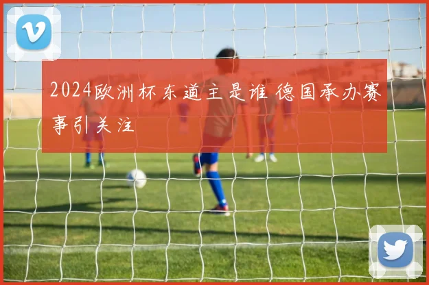 2024欧洲杯东道主是谁 德国承办赛事引关注